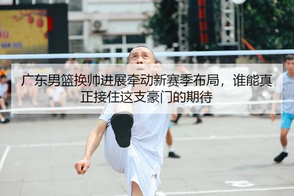 广东男篮换帅进展牵动新赛季布局，谁能真正接住这支豪门的期待